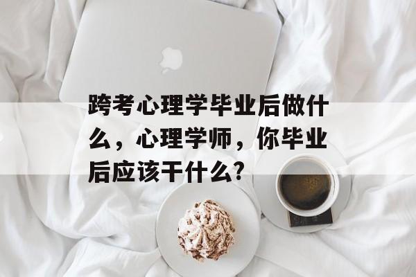 跨考心理学毕业后做什么,心理学师,你毕业后应该干什么? 跨考心理学毕业后做什么,心理学师,你毕业后应该干什么?