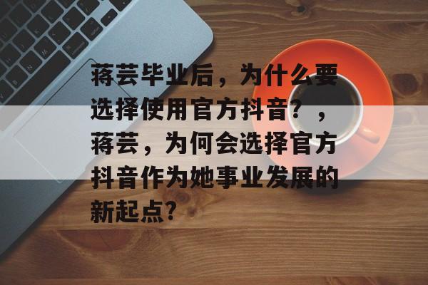 蒋芸毕业后,为什么要选择使用官方抖音?,蒋芸,为何会选择官方抖音作为她事业发展的新起点? 蒋芸毕业后,为什么要选择使用官方抖音?,蒋芸,为何会选择官方抖音作为她事业发展的新起点?