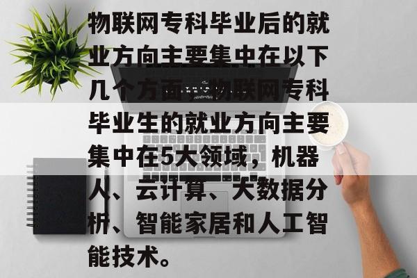 物联网专科毕业后的就业方向主要集中在以下几个方面,物联网专科毕业生的就业方向主要集中在5大领域,机器人、云计算、大数据分析、智能家居和人工智能技术。 物联网专科毕业后的就业方向主要集中在以下几个方面,物联网专科毕业生的就业方向主要集中在5大领域,机器人、云计算、大数据分析、智能家居和人工智能技术。