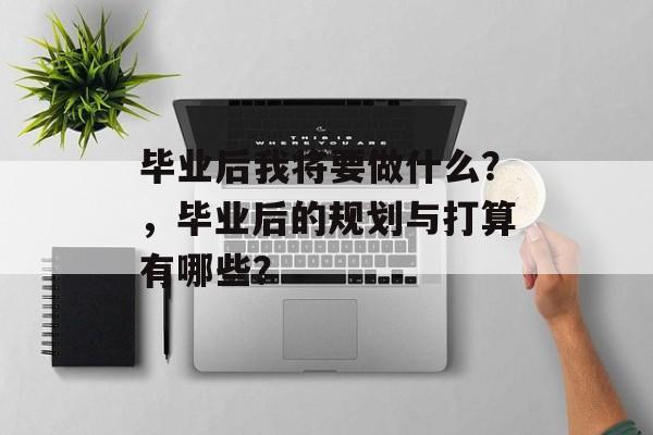 毕业后我将要做什么?,毕业后的规划与打算有哪些? 毕业后我将要做什么?,毕业后的规划与打算有哪些?