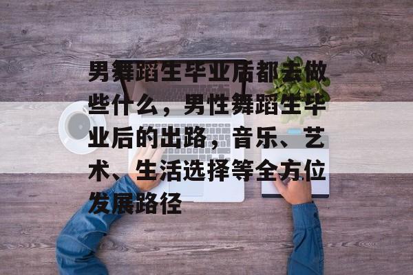 男舞蹈生毕业后都去做些什么，男性舞蹈生毕业后的出路，音乐、艺术、生活选择等全方位发展路径