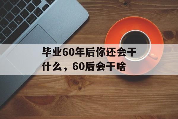 毕业60年后你还会干什么,60后会干啥 毕业60年后你还会干什么,60后会干啥