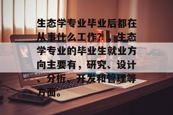 生态学专业毕业后都在从事什么工作?,生态学专业的毕业生就业方向主要有,研究、设计、分析、开发和管理等方面。 生态学专业毕业后都在从事什么工作?,生态学专业的毕业生就业方向主要有,研究、设计、分析、开发和管理等方面。