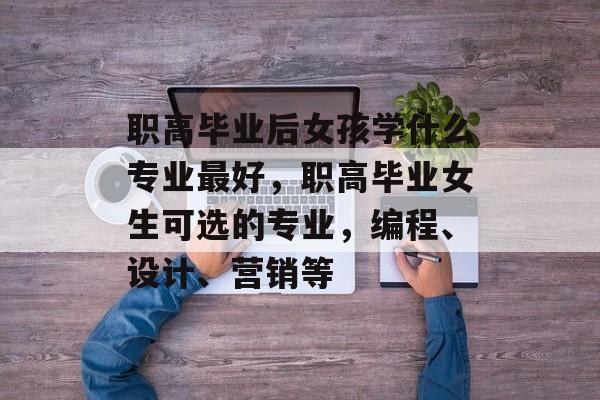 职高毕业后女孩学什么专业最好，职高毕业女生可选的专业，编程、设计、营销等