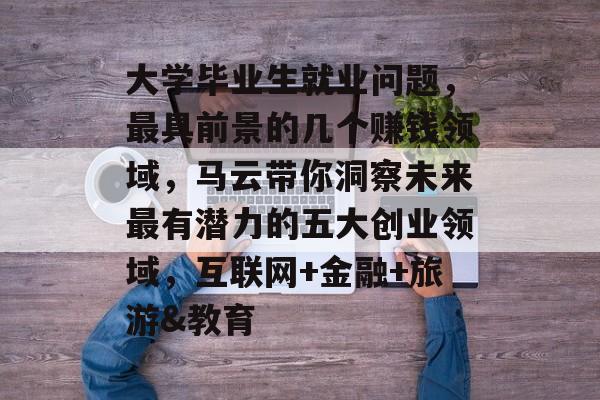 大学毕业生就业问题，最具前景的几个赚钱领域，马云带你洞察未来最有潜力的五大创业领域，互联网+金融+旅游&教育