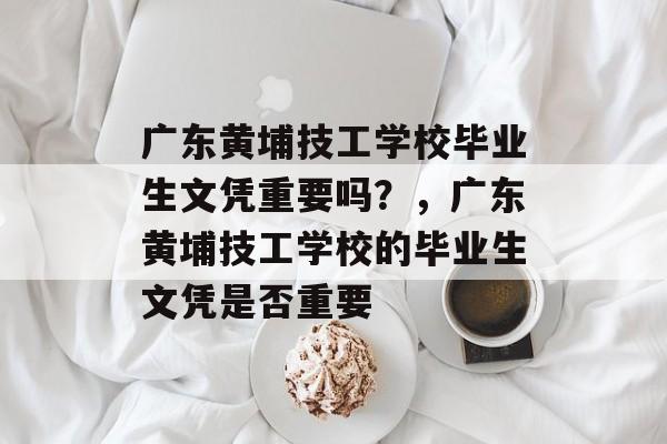 广东黄埔技工学校毕业生文凭重要吗？，广东黄埔技工学校的毕业生文凭是否重要