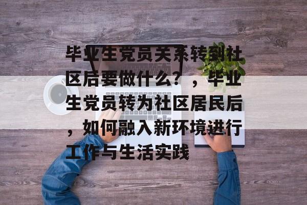 毕业生党员关系转到社区后要做什么?,毕业生党员转为社区居民后,如何融入新环境进行工作与生活实践 毕业生党员关系转到社区后要做什么?,毕业生党员转为社区居民后,如何融入新环境进行工作与生活实践