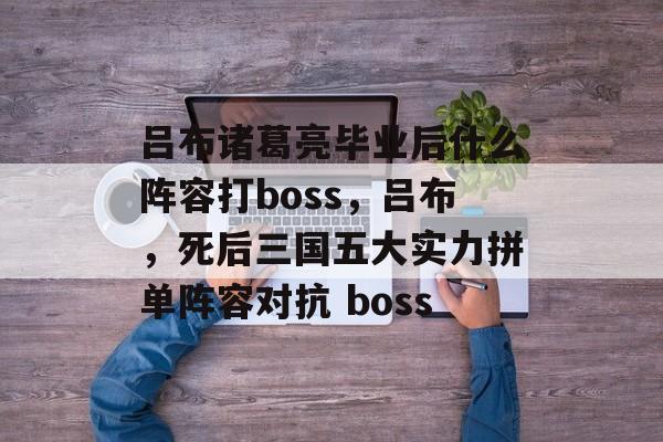 吕布诸葛亮毕业后什么阵容打boss，吕布，死后三国五大实力拼单阵容对抗 boss