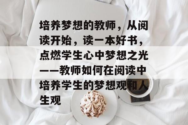 培养梦想的教师,从阅读开始,读一本好书,点燃学生心中梦想之光——教师如何在阅读中培养学生的梦想观和人生观 培养梦想的教师,从阅读开始,读一本好书,点燃学生心中梦想之光——教师如何在阅读中培养学生的梦想观和人生观
