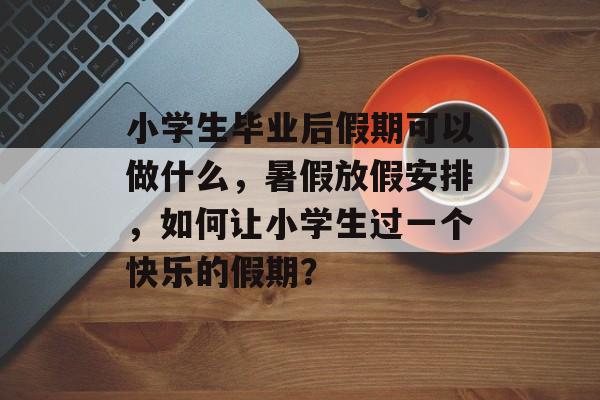 小学生毕业后假期可以做什么，暑假放假安排，如何让小学生过一个快乐的假期？