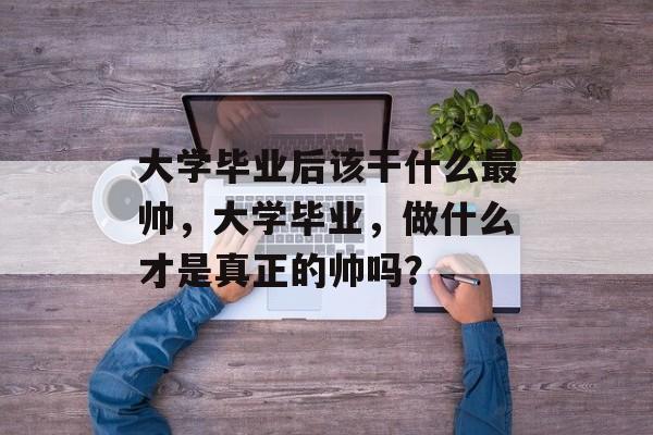 大学毕业后该干什么最帅,大学毕业,做什么才是真正的帅吗? 大学毕业后该干什么最帅,大学毕业,做什么才是真正的帅吗?