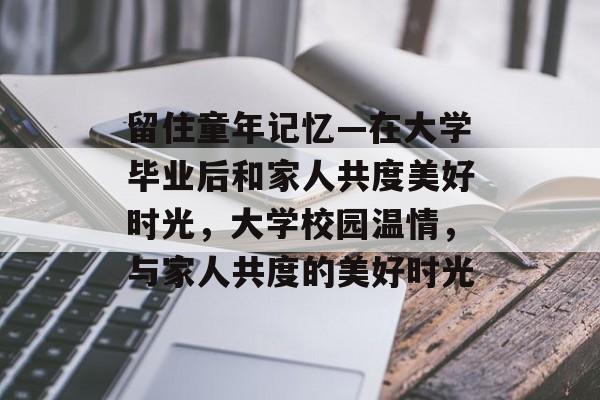 留住童年记忆—在大学毕业后和家人共度美好时光,大学校园温情,与家人共度的美好时光 留住童年记忆—在大学毕业后和家人共度美好时光,大学校园温情,与家人共度的美好时光