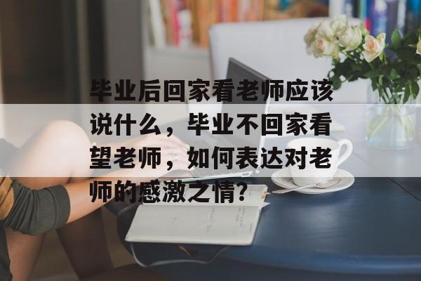 毕业后回家看老师应该说什么，毕业不回家看望老师，如何表达对老师的感激之情？