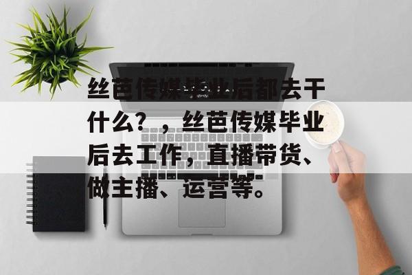 丝芭传媒毕业后都去干什么?,丝芭传媒毕业后去工作,直播带货、做主播、运营等。 丝芭传媒毕业后都去干什么?,丝芭传媒毕业后去工作,直播带货、做主播、运营等。