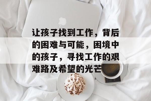 让孩子找到工作,背后的困难与可能,困境中的孩子,寻找工作的艰难路及希望的光芒 让孩子找到工作,背后的困难与可能,困境中的孩子,寻找工作的艰难路及希望的光芒