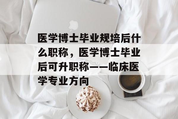 医学博士毕业规培后什么职称，医学博士毕业后可升职称——临床医学专业方向
