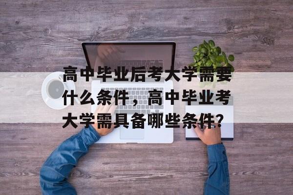 高中毕业后考大学需要什么条件,高中毕业考大学需具备哪些条件? 高中毕业后考大学需要什么条件,高中毕业考大学需具备哪些条件?