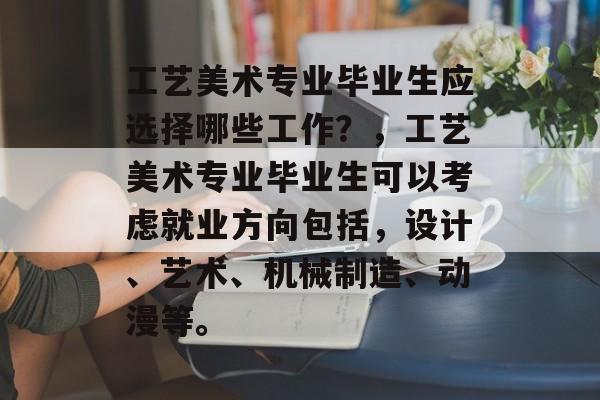 工艺美术专业毕业生应选择哪些工作？，工艺美术专业毕业生可以考虑就业方向包括，设计、艺术、机械制造、动漫等。
