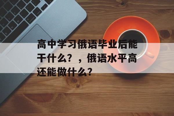 高中学习俄语毕业后能干什么?,俄语水平高还能做什么? 高中学习俄语毕业后能干什么?,俄语水平高还能做什么?
