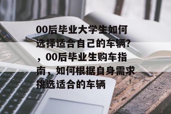00后毕业大学生如何选择适合自己的车辆?,00后毕业生购车指南,如何根据自身需求挑选适合的车辆 00后毕业大学生如何选择适合自己的车辆?,00后毕业生购车指南,如何根据自身需求挑选适合的车辆