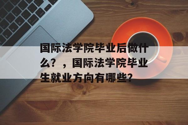 国际法学院毕业后做什么?,国际法学院毕业生就业方向有哪些? 国际法学院毕业后做什么?,国际法学院毕业生就业方向有哪些?