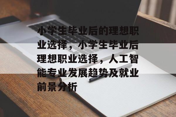 小学生毕业后的理想职业选择,小学生毕业后理想职业选择,人工智能专业发展趋势及就业前景分析 小学生毕业后的理想职业选择,小学生毕业后理想职业选择,人工智能专业发展趋势及就业前景分析