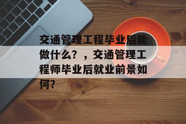 交通管理工程毕业后能做什么?,交通管理工程师毕业后就业前景如何? 交通管理工程毕业后能做什么?,交通管理工程师毕业后就业前景如何?