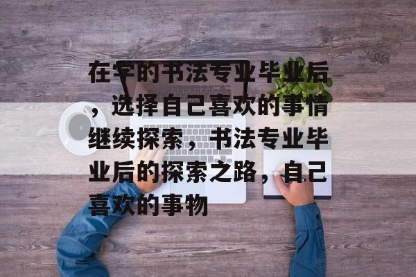 在学的书法专业毕业后，选择自己喜欢的事情继续探索，书法专业毕业后的探索之路，自己喜欢的事物