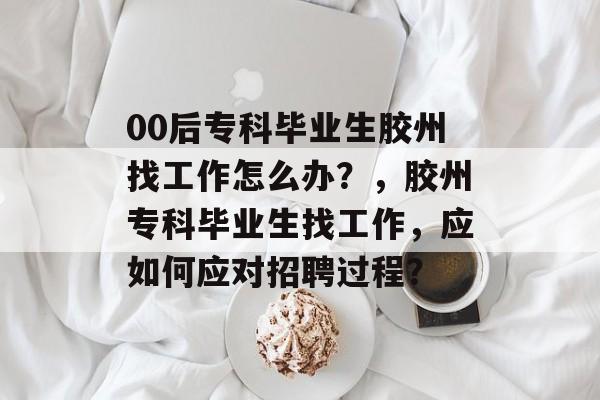 00后专科毕业生胶州找工作怎么办？，胶州专科毕业生找工作，应如何应对招聘过程？
