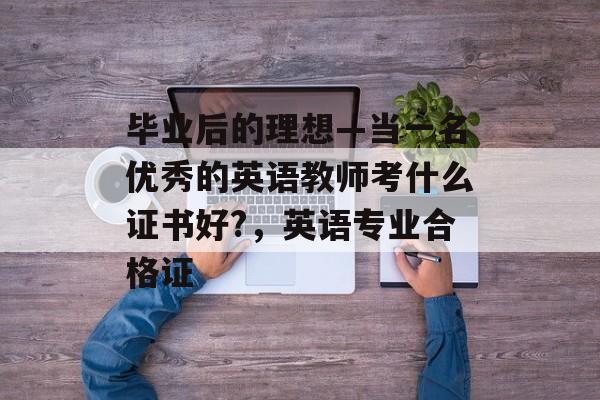 毕业后的理想—当一名优秀的英语教师考什么证书好?,英语专业合格证 毕业后的理想—当一名优秀的英语教师考什么证书好?,英语专业合格证