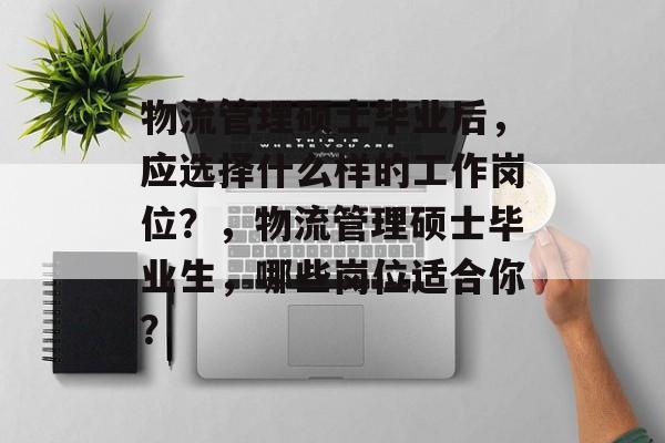 物流管理硕士毕业后，应选择什么样的工作岗位？，物流管理硕士毕业生，哪些岗位适合你？