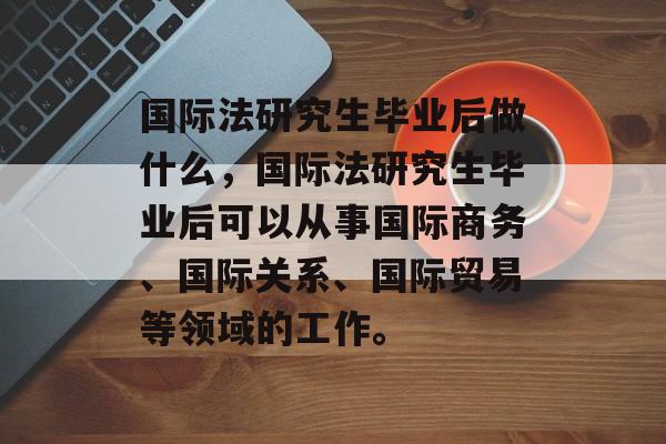 国际法研究生毕业后做什么,国际法研究生毕业后可以从事国际商务、国际关系、国际贸易等领域的工作。 国际法研究生毕业后做什么,国际法研究生毕业后可以从事国际商务、国际关系、国际贸易等领域的工作。