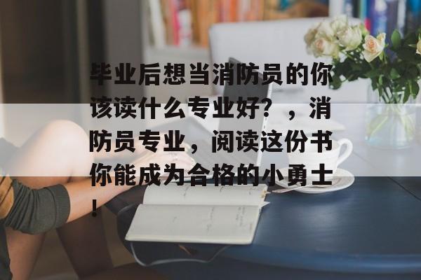 毕业后想当消防员的你该读什么专业好？，消防员专业，阅读这份书你能成为合格的小勇士！