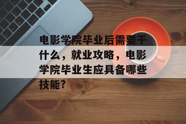 电影学院毕业后需要干什么,就业攻略,电影学院毕业生应具备哪些技能? 电影学院毕业后需要干什么,就业攻略,电影学院毕业生应具备哪些技能?