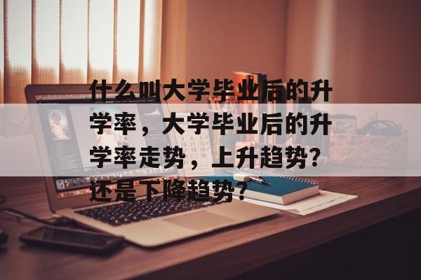 什么叫大学毕业后的升学率，大学毕业后的升学率走势，上升趋势？还是下降趋势？