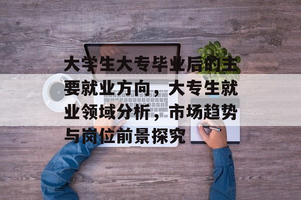 大学生大专毕业后的主要就业方向，大专生就业领域分析，市场趋势与岗位前景探究