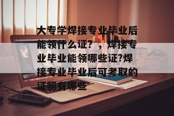 大专学焊接专业毕业后能领什么证？，焊接专业毕业能领哪些证?焊接专业毕业后可考取的证照有哪些