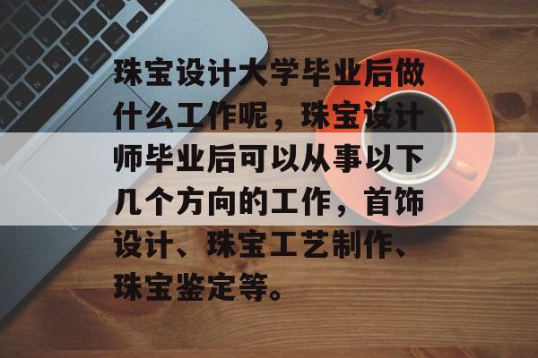 珠宝设计大学毕业后做什么工作呢,珠宝设计师毕业后可以从事以下几个方向的工作,首饰设计、珠宝工艺制作、珠宝鉴定等。 珠宝设计大学毕业后做什么工作呢,珠宝设计师毕业后可以从事以下几个方向的工作,首饰设计、珠宝工艺制作、珠宝鉴定等。