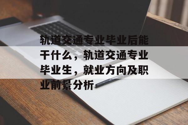 轨道交通专业毕业后能干什么，轨道交通专业毕业生，就业方向及职业前景分析