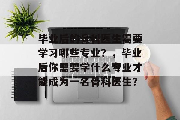毕业后的骨科医生需要学习哪些专业?,毕业后你需要学什么专业才能成为一名骨科医生? 毕业后的骨科医生需要学习哪些专业?,毕业后你需要学什么专业才能成为一名骨科医生?