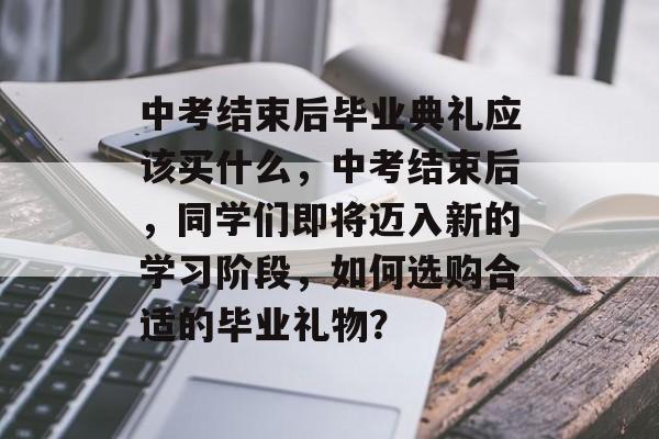 中考结束后毕业典礼应该买什么，中考结束后，同学们即将迈入新的学习阶段，如何选购合适的毕业礼物？