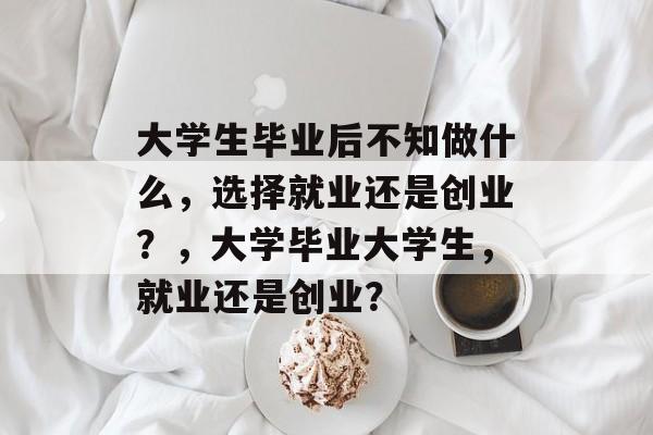 大学生毕业后不知做什么,选择就业还是创业?,大学毕业大学生,就业还是创业? 大学生毕业后不知做什么,选择就业还是创业?,大学毕业大学生,就业还是创业?