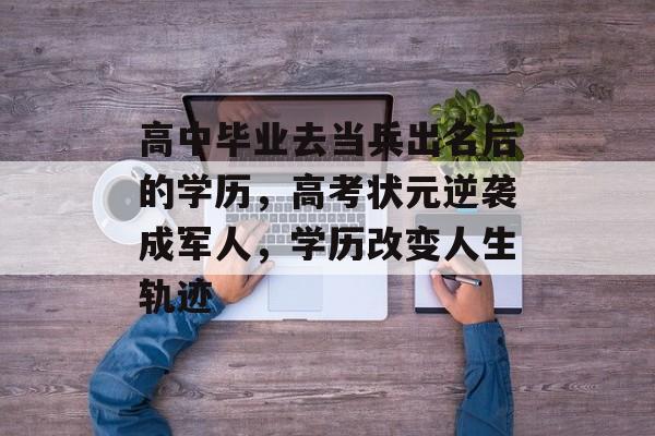 高中毕业去当兵出名后的学历,高考状元逆袭成军人,学历改变人生轨迹 高中毕业去当兵出名后的学历,高考状元逆袭成军人,学历改变人生轨迹