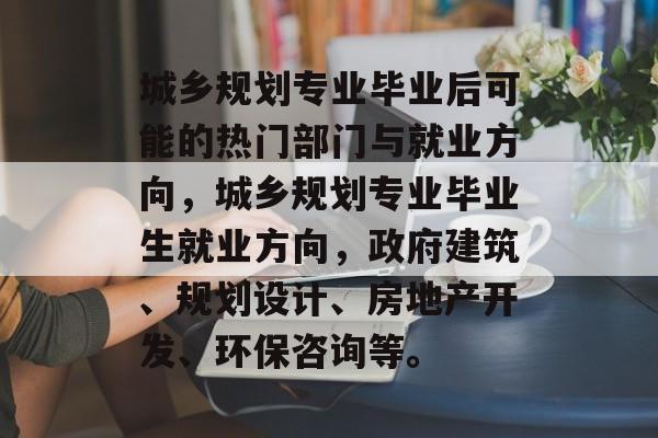 城乡规划专业毕业后可能的热门部门与就业方向,城乡规划专业毕业生就业方向,政府建筑、规划设计、房地产开发、环保咨询等。 城乡规划专业毕业后可能的热门部门与就业方向,城乡规划专业毕业生就业方向,政府建筑、规划设计、房地产开发、环保咨询等。