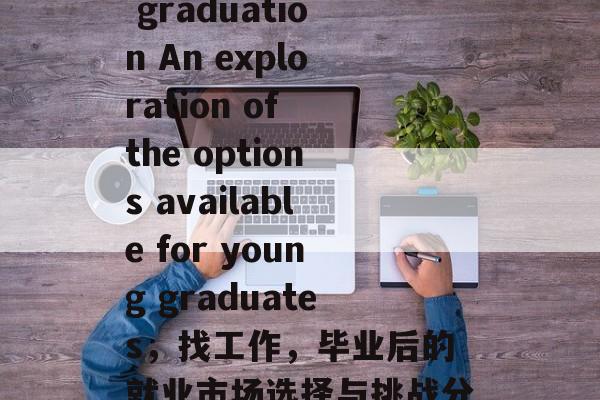 Work after graduation An exploration of the options available for young graduates，找工作，毕业后的就业市场选择与挑战分析