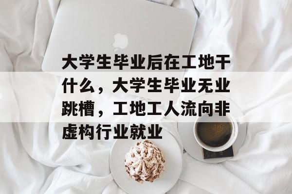 大学生毕业后在工地干什么,大学生毕业无业跳槽,工地工人流向非虚构行业就业 大学生毕业后在工地干什么,大学生毕业无业跳槽,工地工人流向非虚构行业就业