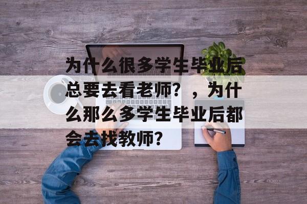 为什么很多学生毕业后总要去看老师?,为什么那么多学生毕业后都会去找教师? 为什么很多学生毕业后总要去看老师?,为什么那么多学生毕业后都会去找教师?