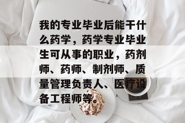 我的专业毕业后能干什么药学，药学专业毕业生可从事的职业，药剂师、药师、制剂师、质量管理负责人、医疗设备工程师等。