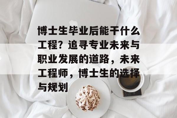 博士生毕业后能干什么工程?追寻专业未来与职业发展的道路,未来工程师,博士生的选择与规划 博士生毕业后能干什么工程?追寻专业未来与职业发展的道路,未来工程师,博士生的选择与规划