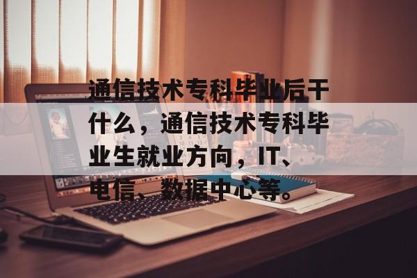 通信技术专科毕业后干什么，通信技术专科毕业生就业方向，IT、电信、数据中心等。